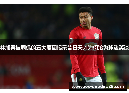 林加德被调侃的五大原因揭示昔日天才为何沦为球迷笑谈