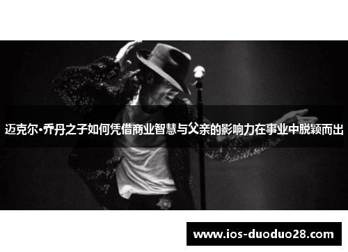 迈克尔·乔丹之子如何凭借商业智慧与父亲的影响力在事业中脱颖而出
