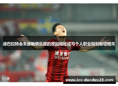 迪巴拉转会未接触俱乐部的原因揭秘或与个人职业规划密切相关